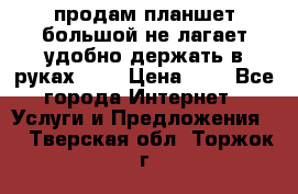 продам планшет большой не лагает удобно держать в руках!!!! › Цена ­ 2 - Все города Интернет » Услуги и Предложения   . Тверская обл.,Торжок г.